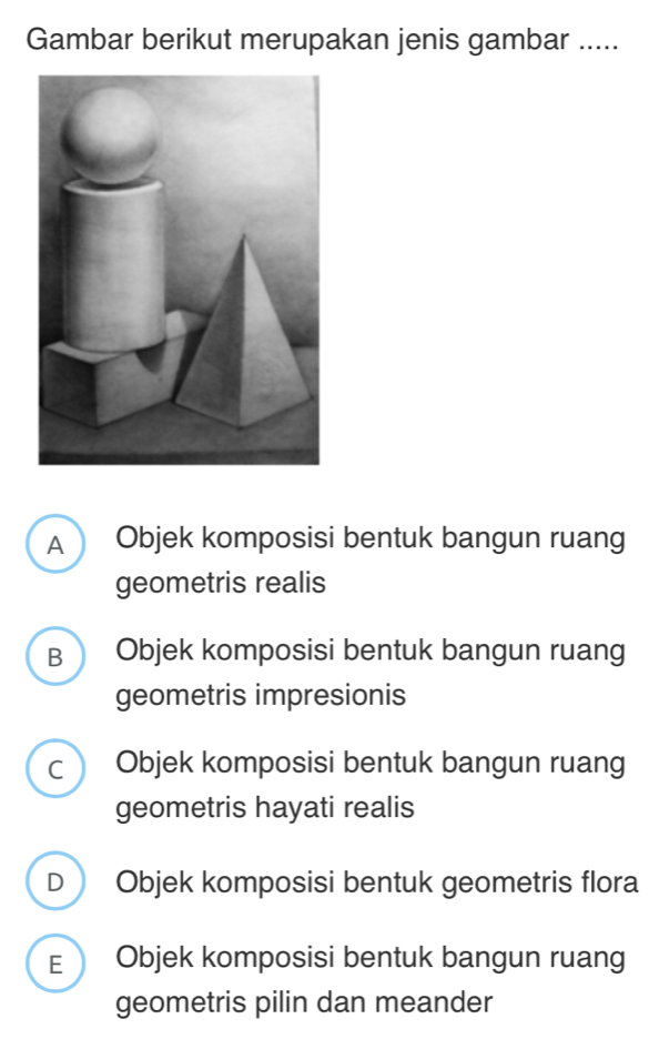 Gambar berikut merupakan jenis gambar .....
A  Objek komposisi bentuk bangun ruang
geometris realis
B  Objek komposisi bentuk bangun ruang
geometris impresionis
c Objek komposisi bentuk bangun ruang
geometris hayati realis
D Objek komposisi bentuk geometris flora
E Objek komposisi bentuk bangun ruang
geometris pilin dan meander