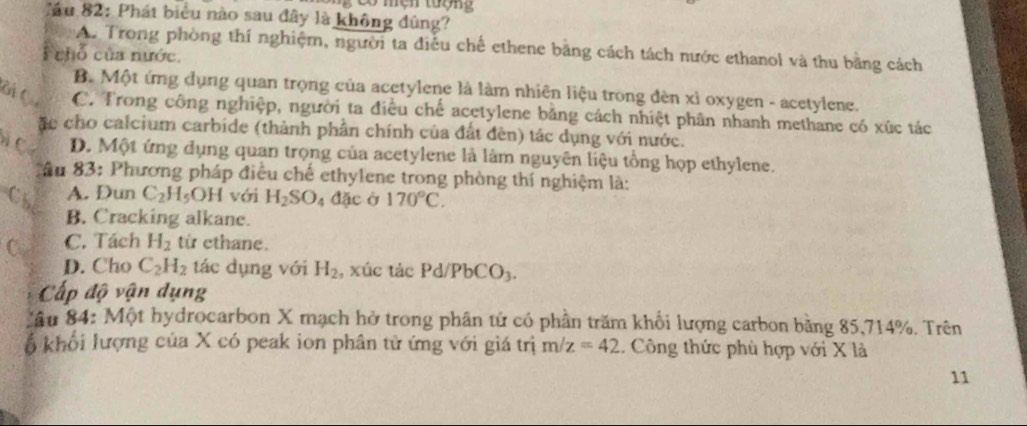 Cầu 82: Phát biểu nào sau đây là không đùng?
A. Trong phòng thí nghiệm, người ta điều chế ethene băng cách tách nước ethanol và thu bằng cách
chỗ của nước.
B. Một ứng dụng quan trọng của acetylene là làm nhiên liệu trong đèn xỉ oxygen - acetylene.
Gi Q C. Trong công nghiệp, người ta điều chế acetylene băng cách nhiệt phân nhanh methane có xúc tác
ặc cho calcium carbide (thành phần chính của đất đèn) tác dụng với nước.
n Có D. Một ứng dụng quan trọng của acetylene là làm nguyên liệu tổng họp ethylene.
ầu 83: Phương pháp điều chế ethylene trong phòng thí nghiệm là:
Cs A. Dun C_2H_5OH với H_2SO_4 đặc ở 170°C.
B. Cracking alkane.
C C. Tách H_2 từ ethane.
D. Cho C_2H_2 tác dụng với H_2 , xúc tác Pd/PbCO_3.
Cấp độ vận dụng
Câu 84: Một hydrocarbon X mạch hở trong phân tử có phần trăm khối lượng carbon bằng 85, 714%. Trên
ổ khổi lượng của X có peak ion phân tử ứng với giá trị m/z=42. Công thức phù hợp với X là
11