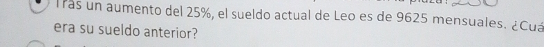 Trás un aumento del 25%, el sueldo actual de Leo es de 9625 mensuales. ¿Cuá 
era su sueldo anterior?