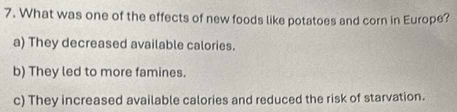 What was one of the effects of new foods like potatoes and corn in Europe?
a) They decreased available calories.
b) They led to more famines.
c) They increased available calories and reduced the risk of starvation.