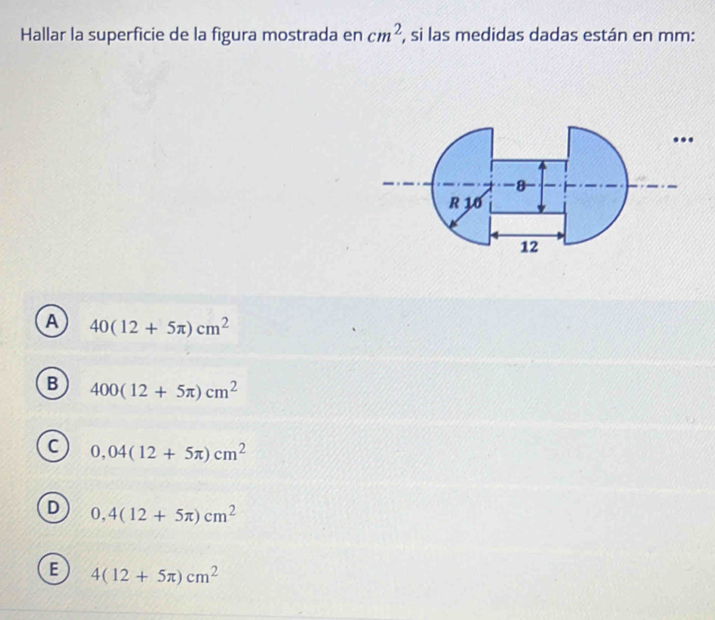 Hallar la superficie de la figura mostrada en cm^2 , si las medidas dadas están en mm :
...
-8
R 10
12
A 40(12+5π )cm^2
B 400(12+5π )cm^2
C 0,04(12+5π )cm^2
D 0,4(12+5π )cm^2
E 4(12+5π )cm^2