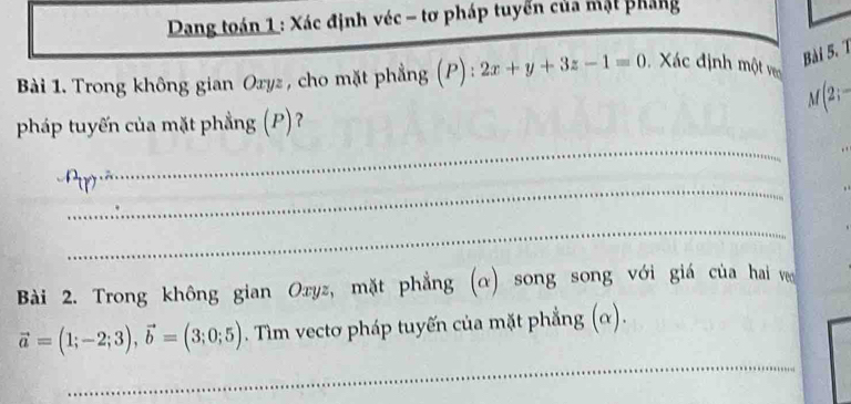 Dang toán 1 : Xác định véc - tơ pháp tuyển của mật pháng 
Bài 5. 1 
Bài 1. Trong không gian Oryz , cho mặt phẳng (P): 2x+y+3z-1=0 Xác định một veo
M(2;-
pháp tuyến của mặt phẳng (P)? 
_ 
_ 
_ 
Bài 2. Trong không gian Oxyz, mặt phẳng (α) song song với giá của hai v 
_
vector a=(1;-2;3), vector b=(3;0;5). Tìm vectơ pháp tuyến của mặt phẳng (α). 
_ 
_ 
_