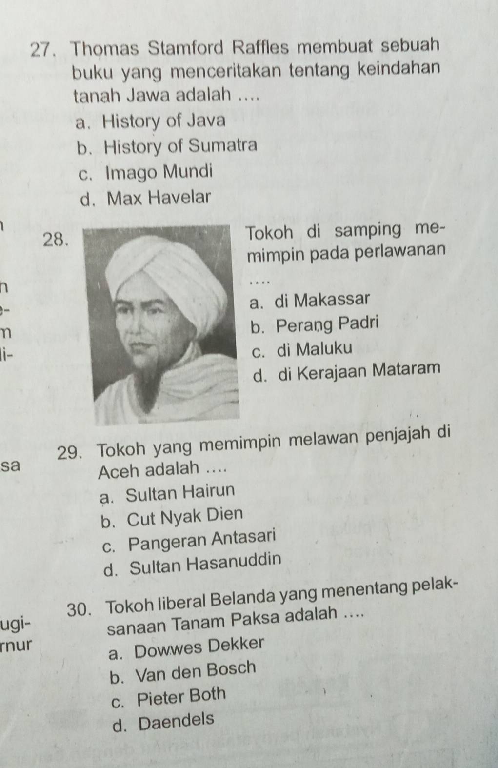 Thomas Stamford Raffles membuat sebuah
buku yang menceritakan tentang keindahan 
tanah Jawa adalah ....
a. History of Java
b. History of Sumatra
c. Imago Mundi
d. Max Havelar
28.Tokoh di samping me-
mimpin pada perlawanan
....
a. di Makassar
n
b. Perang Padri
i-
c. di Maluku
d. di Kerajaan Mataram
29. Tokoh yang memimpin melawan penjajah di
sa
Aceh adalah ....
a. Sultan Hairun
b. Cut Nyak Dien
c. Pangeran Antasari
d. Sultan Hasanuddin
30. Tokoh liberal Belanda yang menentang pelak-
ugi-
sanaan Tanam Paksa adalah ....
rnur
a. Dowwes Dekker
b. Van den Bosch
c. Pieter Both
d. Daendels