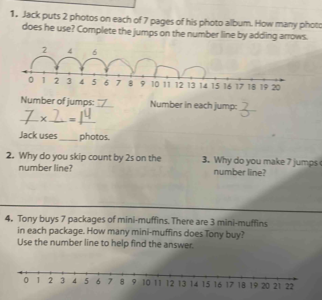 Jack puts 2 photos on each of 7 pages of his photo allbum. How many photo 
does he use? Complete the jumps on the number line by adding arrows. 
Number of jumps:_ Number in each jump:_ 
_x_ =_ 
Jack uses_ photos. 
2. Why do you skip count by 2s on the 3. Why do you make 7 jumps 
number line? number line? 
4. Tony buys 7 packages of mini-muffins. There are 3 mini-muffins 
in each package. How many mini-muffins does Tony buy? 
Use the number line to help find the answer.