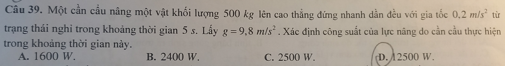 Một cần cầu nâng một vật khối lượng 500 kg lên cao thẳng đứng nhanh dần đều với gia tốc 0, 2m/s^2 tù
trạng thái nghỉ trong khoảng thời gian 5 s. Lấy g=9,8m/s^2. Xác định công suất của lực nâng do cần cầu thực hiện
trong khoảng thời gian này.
A. 1600 W. B. 2400 W. C. 2500 W. D. 12500 W.