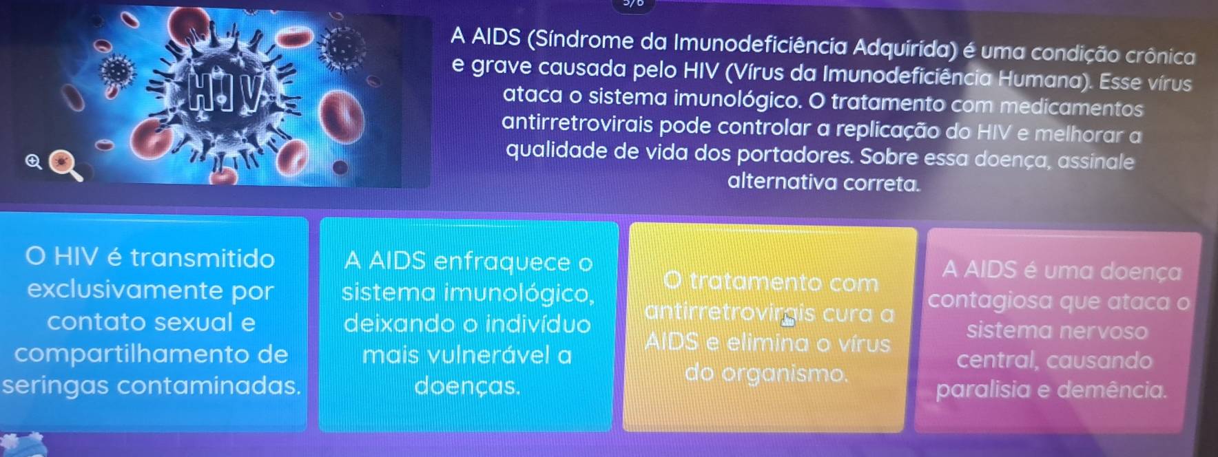 DS (Síndrome da Imunodeficiência Adquírida) é uma condição crônica
ave causada pelo HIV (Vírus da Imunodeficiência Humana). Esse vírus
ataca o sistema imunológico. O tratamento com medicamentos
antirretrovirais pode controlar a replicação do HIV e melhorar a
qualidade de vida dos portadores. Sobre essa doença, assinale
alternativa correta.
O HIV é transmitido A AIDS enfraquece o A AIDS é uma doença
tratamento com
exclusivamente por sistema imunológico, contagiosa que ataca o
antirretrovirgis cura a
contato sexual e deixando o indivíduo sistema nervoso
AIDS e elimina o vírus
compartilhamento de mais vulnerável a central, causando
do organismo.
seringas contaminadas. doenças. paralisia e demência.