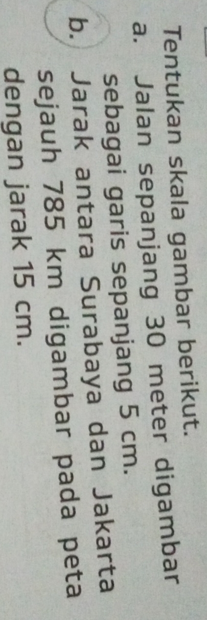 Tentukan skala gambar berikut. 
a. Jalan sepanjang 30 meter digambar 
sebagai garis sepanjang 5 cm. 
b. Jarak antara Surabaya dan Jakarta 
sejauh 785 km digambar pada peta 
dengan jarak 15 cm.