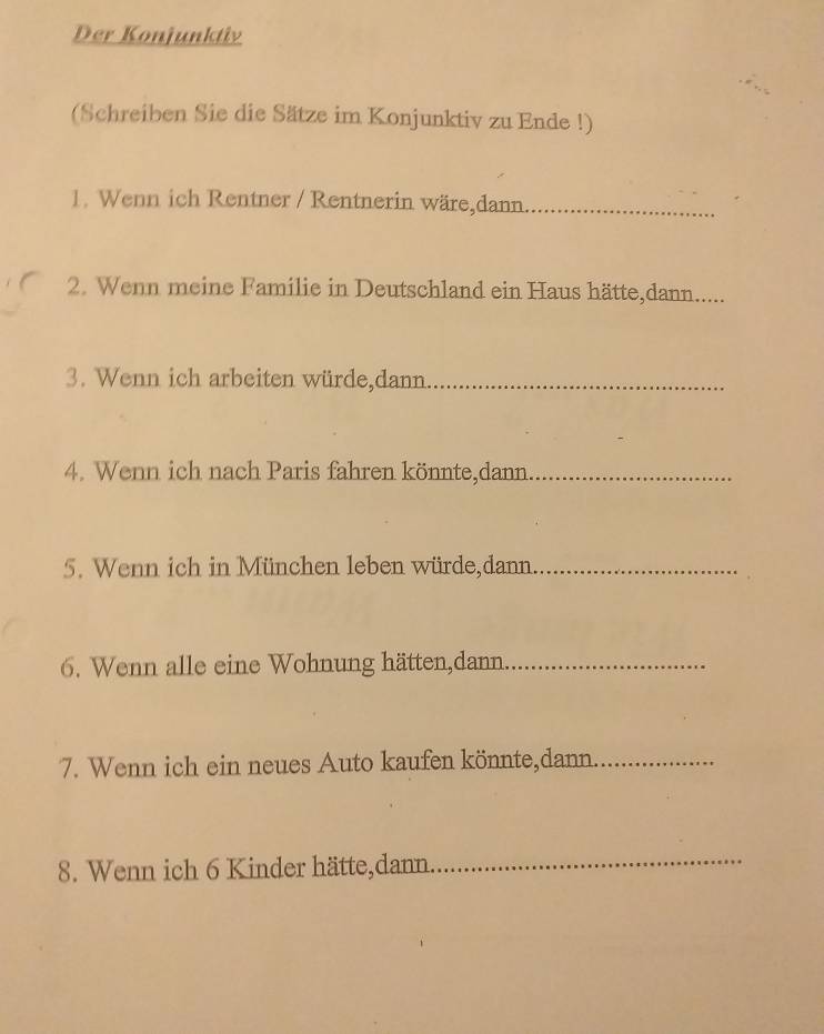 Der Konjunktiv 
(Schreiben Sie die Sätze im Konjunktiv zu Ende !) 
1. Wenn ich Rentner / Rentnerin wäre,dann_ 
2. Wenn meine Familie in Deutschland ein Haus hätte,dann..... 
3. Wenn ich arbeiten würde,dann_ 
4. Wenn ich nach Paris fahren könnte,dann_ 
5. Wenn ich in München leben würde,dann_ 
6. Wenn alle eine Wohnung hätten,dann._ 
7. Wenn ich ein neues Auto kaufen könnte,dann._ 
8. Wenn ich 6 Kinder hätte,dann. 
_