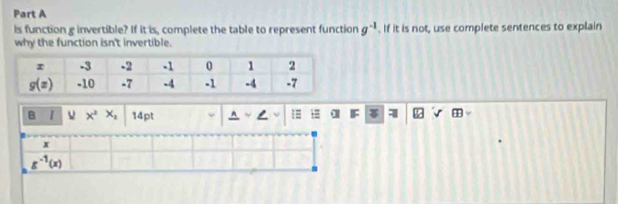 is function g invertible? If it is, complete the table to represent function g^(-1). If it is not, use complete sentences to explain
why the function isn't invertible.
B I X^2X_2 14pt
x
g^(-1)(x)