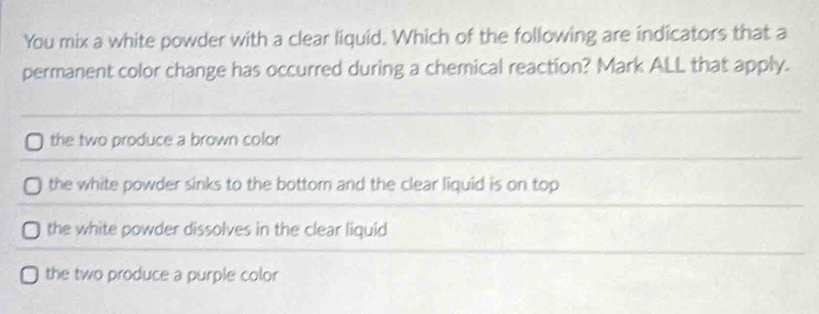 You mix a white powder with a clear liquid. Which of the following are indicators that a
permanent color change has occurred during a chemical reaction? Mark ALL that apply.
the two produce a brown color
the white powder sinks to the bottom and the clear liquid is on top
the white powder dissolves in the clear liquid
the two produce a purple color