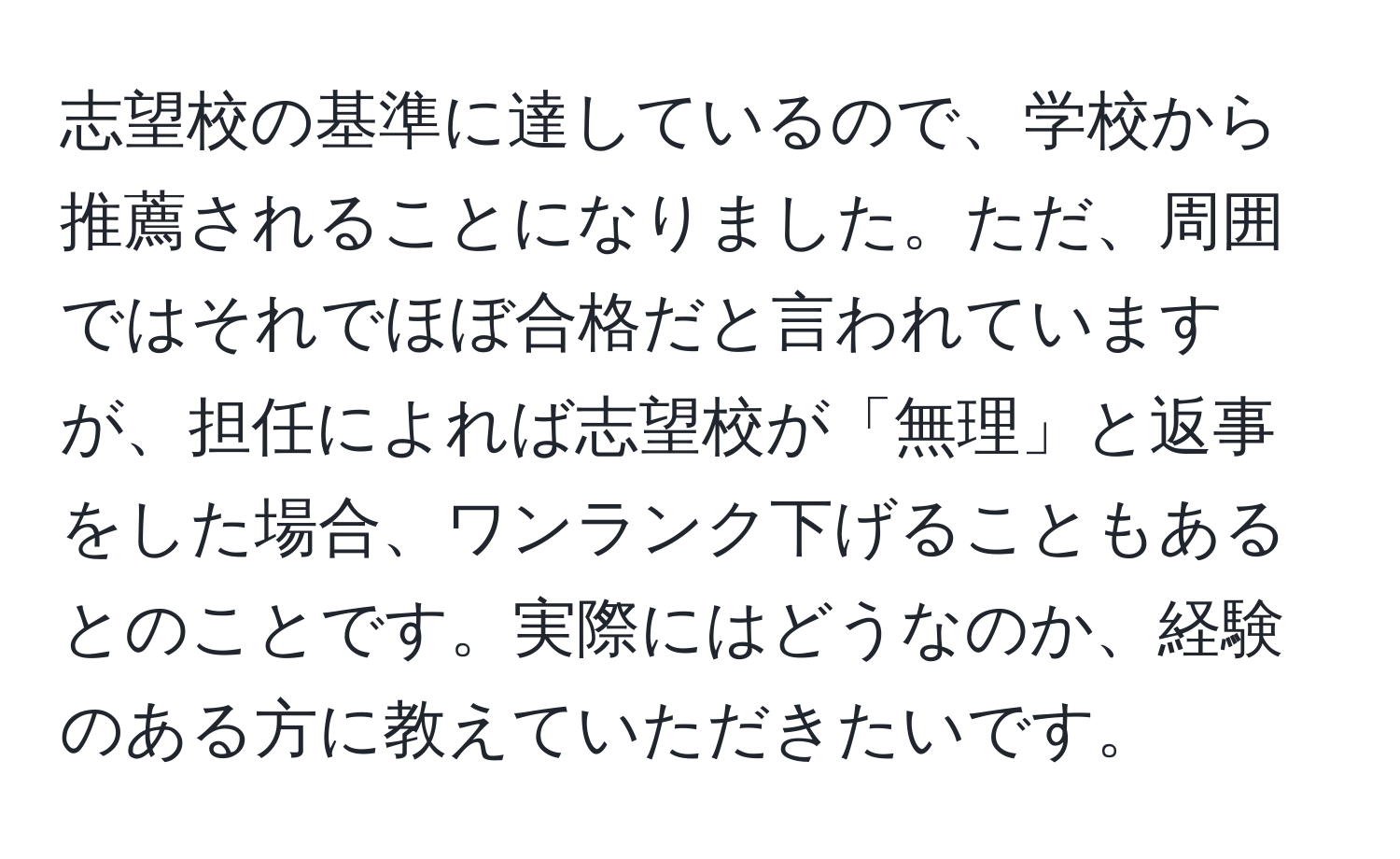 志望校の基準に達しているので、学校から推薦されることになりました。ただ、周囲ではそれでほぼ合格だと言われていますが、担任によれば志望校が「無理」と返事をした場合、ワンランク下げることもあるとのことです。実際にはどうなのか、経験のある方に教えていただきたいです。