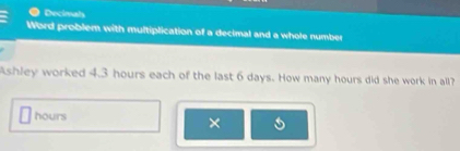 Decimals 
Word problem with multiplication of a decimal and a whole number 
Ashley worked 4.3 hours each of the last 6 days. How many hours did she work in all?
hours
×