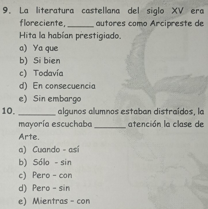 La literatura castellana del siglo XV era
floreciente, _autores como Arcipreste de
Hita la habían prestigiado.
a) Ya que
b) Si bien
c) Todavía
d) En consecuencia
e) Sin embargo
10. _algunos alumnos estaban distraídos, la
mayoría escuchaba _atención la clase de
Arte.
a) Cuando - así
b) Sólo - sin
c) Pero - con
d) Pero - sin
e) Mientras - con