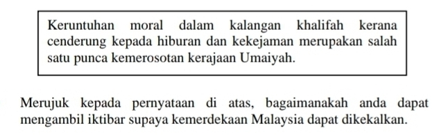 Keruntuhan moral dalam kalangan khalifah kerana 
cenderung kepada hiburan dan kekejaman merupakan salah 
satu punca kemerosotan kerajaan Umaiyah. 
Merujuk kepada pernyataan di atas, bagaimanakah anda dapat 
mengambil iktibar supaya kemerdekaan Malaysia dapat dikekalkan.