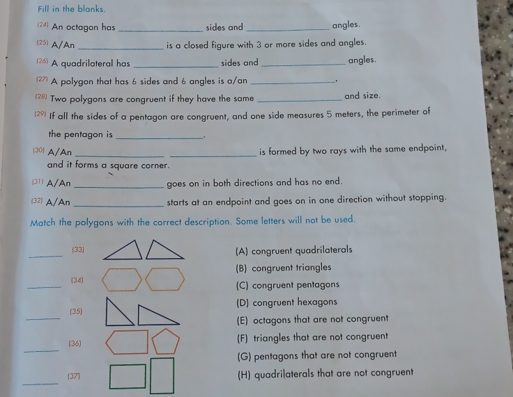 Fill in the blanks.
(24) An octagon has _sides and _angles.
(25) A/An _is a closed figure with 3 or more sides and angles.
[26] A quadrilateral has _sides and _angles.
(27) A polygon that has 6 sides and 6 angles is a/an _.
(28) Two polygons are congruent if they have the same _and size.
(29) If all the sides of a pentagon are congruent, and one side measures 5 meters, the perimeter of
the pentagon is _.
(30) A/An __is formed by two rays with the same endpoint,
and it forms a square corner.
(31) A/An _goes on in both directions and has no end.
(32) A/An _starts at an endpoint and goes on in one direction without stopping.
Match the polygons with the correct description. Some letters will not be used.
_
(33)
(A) congruent quadrilaterals
(B) congruent triangles
_(34 (C) congruent pentagons
_
(35) (D) congruent hexagons
(E) octagons that are not congruent
_
(36) (F) triangles that are not congruent
(G) pentagons that are not congruent
_
37 (H) quadrilaterals that are not congruent