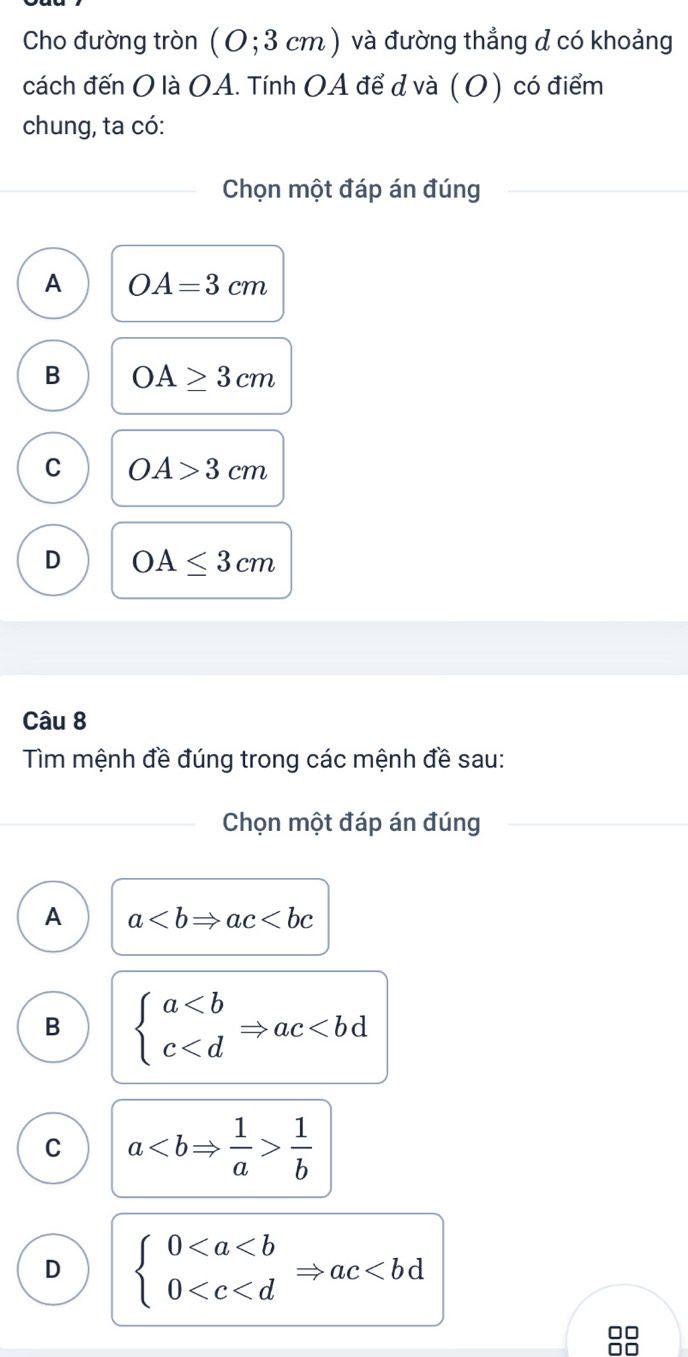 Cho đường tròn (0;3cm) và đường thẳng d có khoảng
cách đến O là OA. Tính OA để d và (O) có điểm
chung, ta có:
Chọn một đáp án đúng
A OA=3cm
B OA≥ 3cm
C OA>3cm
D OA≤ 3cm
Câu 8
Tìm mệnh đề đúng trong các mệnh đề sau:
Chọn một đáp án đúng
A a
B beginarrayl a
C a 1/b 
D beginarrayl 0
□□
0□