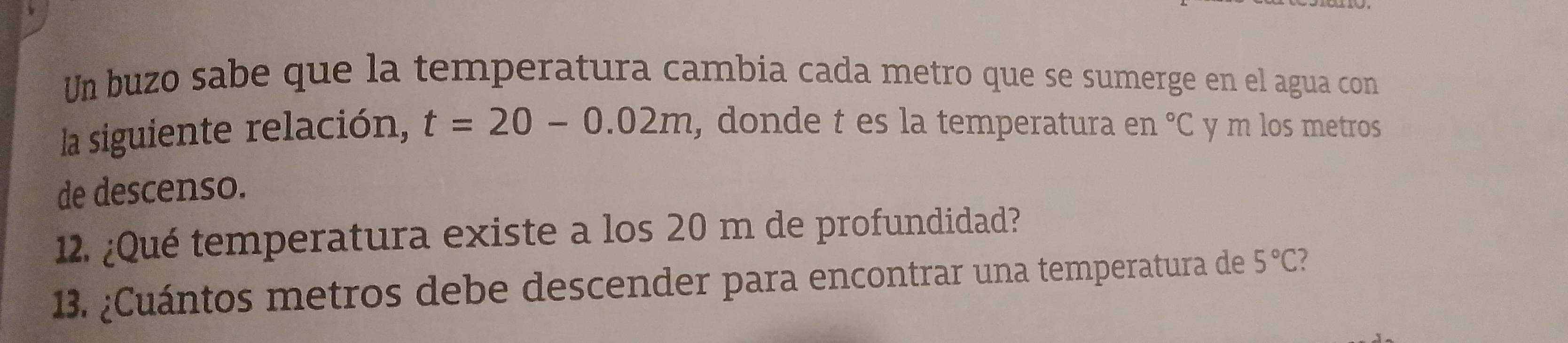 Un buzo sabe que la temperatura cambia cada metro que se sumerge en el agua con 
la siguiente relación, t=20-0.02m , donde t es la temperatura en°C y m los metros 
de descenso. 
12. ¿Qué temperatura existe a los 20 m de profundidad? 
13. ¿Cuántos metros debe descender para encontrar una temperatura de 5°C