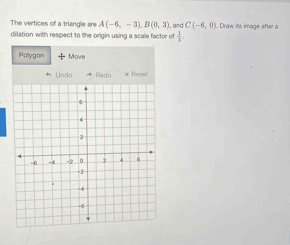 The vertices of a triangle are A(-6,-3), B(0,3) , and C(-6,0). Draw its image after a 
dilation with respect to the origin using a scale factor of  1/3 . 
Polygon Move 
Undo Redo × Reset