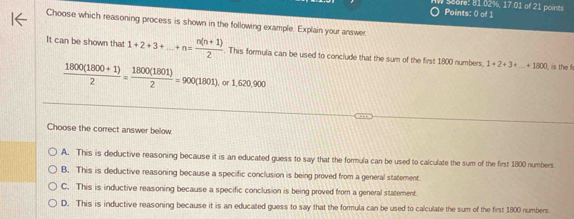 Score: 81.02%, 17.01 of 21 points
Points: 0 of 1
Choose which reasoning process is shown in the following example. Explain your answer
It can be shown that 1+2+3+...+n= (n(n+1))/2 . This formula can be used to conclude that the sum of the first 1800 numbers, 1+2+3+...+1800 , is the f
 (1800(1800+1))/2 = 1800(1801)/2 =900(1801), c 1,620,900
Choose the correct answer below
A. This is deductive reasoning because it is an educated guess to say that the formula can be used to calculate the sum of the first 1800 numbers.
B. This is deductive reasoning because a specific conclusion is being proved from a general statement.
C. This is inductive reasoning because a specific conclusion is being proved from a general statement.
D. This is inductive reasoning because it is an educated guess to say that the formula can be used to calculate the sum of the first 1800 numbers.