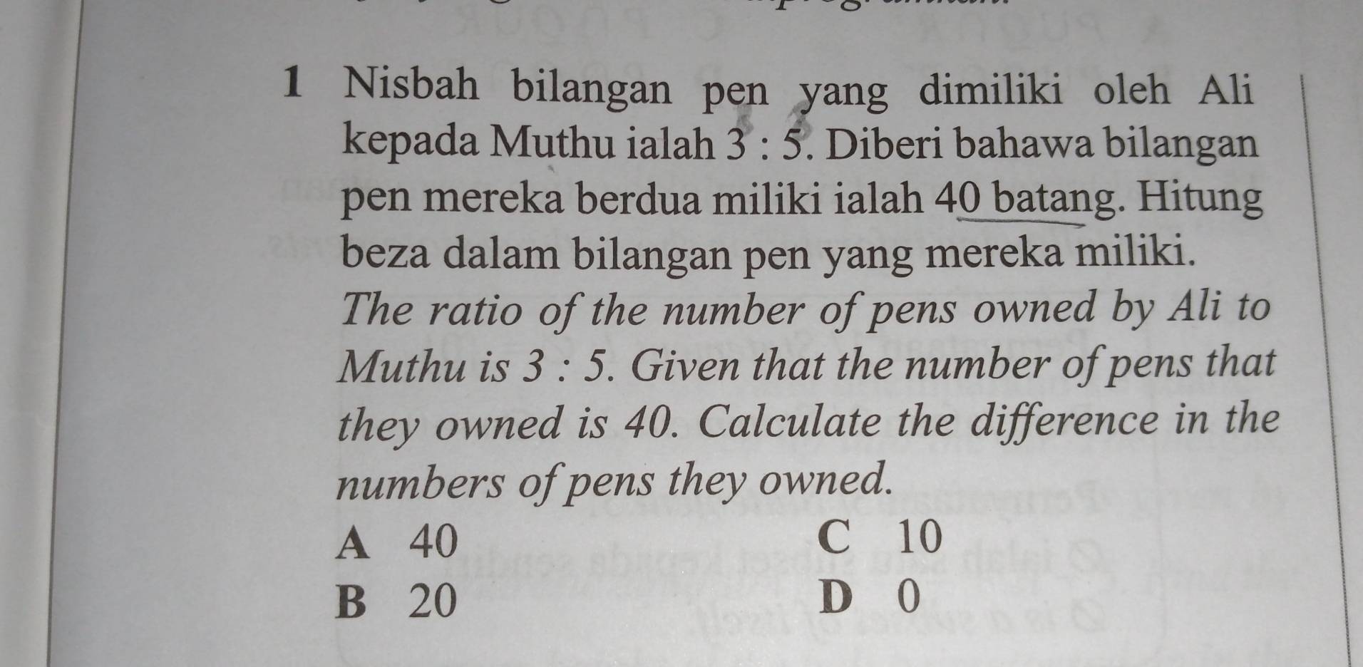 Nisbah bilangan pen yang dimiliki oleh Ali
kepada Muthu ialah 3:5. Diberi bahawa bilangan
pen mereka berdua miliki ialah 40 batang. Hitung
beza dalam bilangan pen yang mereka miliki.
The ratio of the number of pens owned by Ali to
Muthu is 3:5. Given that the number of pens that
they owned is 40. Calculate the difference in the
numbers of pens they owned.
A 40 C 10
B 20 D 0