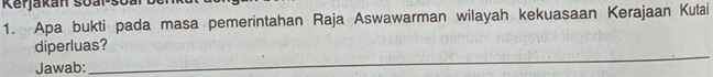 Kerjakan soal-s 
1. Apa bukti pada masa pemerintahan Raja Aswawarman wilayah kekuasaan Kerajaan Kutai 
_ 
diperluas? 
Jawab: