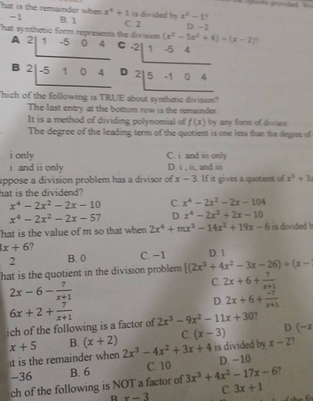 That is the remainder when x^4+1 as divided by x^2-1 7
B. 1
-1 C. 2 D -2
hat synthetic f a the division (x^2-5x^2+4)/ (x-2)
A beginarrayr 2|1-504 2|-5104 hline endarray C
B
D beginarrayr -2|1-54 2|5-104 hline endarray
Thich of the following is TRUE about synthetic divisaon
The last entry at the bottom row is the remainder
It is a method of dividing polynomial of f(x) by any form of divisor.
The degree of the leading term of the quotient is one less than the degree of
i only C. i and i only
i and ii only D. i,ii, , and overline 133
uppose a division problem has a divisor of x-3 If it gives a quotient of x^3+3x
hat is the dividend?
x^4-2x^2-2x-10
C. x^4-2x^2-2x-104
x^4-2x^2-2x-57
D. x^4-2x^2+2x-10
That is the value of m so that when 2x^4+mx^3-14x^2+19x-6 is divided b
x+6 2
2
B. 0 C. −1 D. 1
That is the quotient in the division problem [(2x^3+4x^2-3x-26)/ (x-
2x-6- 7/x+1 
C. 2x+6+ 7/x+1 
D. 2x+6+ (-7)/x+1 
6x+2+ 7/x+1 
ich of the following is a factor of 2x^3-9x^2-11x+30 a
C.
x+5 B. (x+2) (x-3)
D. (-x
t is the remainder when 2x^3-4x^2+3x+4 is divided by x-2
-36 B. 6 C. 10
D. −10
ch of the following is NOT a factor of 3x^3+4x^2-17x-6
R x-3
C. 3x+1