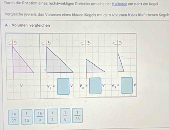 Durch die Rotation eines rechtwinkligen Dreiecks um eine der Katheten entsteht ein Kegel.
Vergleiche jeweils das Volumen eines blauen Kegels mit dem Volumen V des lilafarbenen Kegels
A - Volumen vergleichen
 16/27   1/12   16/9   1/2   1/6   1/36 