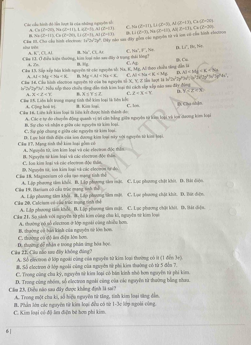 Các cấu hình đó lần lượt là của những nguyên tố: Na(Z=11),Li(Z=3),Al(Z=13),Ca(Z=20).
A. Ca(Z=20),Na(Z=11),Li(Z=3),Al(Z=13). C.
B. Na(Z=11),Ca(Z=20),Li(Z=3),AI(Z=13). D.
Câu 11. Cho cấu hình electron: 1s^22s^22p^6. Dãy nào sau đây gồm các nguyên tử và ion có cấu hình electron Li(Z=3),Na(Z=11),Al(Z=13),Ca(Z=20).
như trên D. Li^+,Br,Ne.
A. K^+,CI,AI. B. Na^+,Cl,Ar. C. Na^+,F^-, Ne
Câu 12. Ở điều kiện thường, kim loại nào sau đây ở trạng thái lỏng?
D. Cu.
A. Zn. B. Hg.
C. Ag.
Câu 13. Sắp xếp bán kính nguyên tử các nguyên tố: Na, K, Mg, Al theo chiều tăng dần là
A. Al B. Mg C. Al
Câu 14. Cấu hình electron nguyên từ của ba nguyên tố X, Y, Z lần lượt là 1s^22s^22p^63s^2,1s^22s^22p^63s^23p^64s^1, D. Al
1s^22s^22p^63s^1. Nếu xếp theo chiều tăng dần tính kim loại thì cách sắp xếp nào sau đây đúng
A. X B. X≤ Y≤ Z. C. Z D. Y
Câu 15. Liên kết trong mạng tinh thể kim loại là liên kết:
A. Cộng hoá trị. B. Kim loại. C. Ion. D. Cho nhận.
Câu 16. Liên kết kim loại là liên kết được hình thành do:
A. Các e tự do chuyển động quanh vị trí cân bằng giữa nguyên từ kim loại và ion dương kim loại
B. Sự cho và nhận e giữa các nguyên tử kim loại.
C. Sự góp chung e giữa các nguyên tử kim loại.
D. Lực hút tĩnh điện của ion dương kim loại này với nguyên tử kim loại.
Câu 17. Mạng tinh thể kim loại gồm có
A. Nguyên tử, ion kim loại và các electron độc thân.
B. Nguyên tử kim loại và các electron độc thân.
C. Ion kim loại và các electron độc thân
D. Nguyên tử, ion kim loại và các electron tự do.
Câu 18. Magnesium có cấu tạo mạng tinh thể
A. Lập phương tâm khối. B. Lập phương tâm mặt. C. Lục phương chặt khít. D. Bát diện.
Câu 19. Barium có cấu trúc mạng tinh thể
A. Lập phương tâm khối. B. Lập phương tâm mặt. C. Lục phương chặt khít. D. Bát diện.
Câu 20. Calcium có cầu trúc mạng tinh thể
A. Lập phương tâm khối. B. Lập phương tâm mặt. C. Lục phương chặt khít. D. Bát diện.
Câu 21. So sánh với nguyên tử phi kim cùng chu kì, nguyên tử kim loại
A. thường có số electron ở lớp ngoài cùng nhiều hơn.
B. thường có bán kính của nguyên tử lớn hơn.
C. thường có độ âm điện lớn hơn.
D. thường dễ nhận e trong phản ứng hóa học.
Câu 22. Câu nảo sau đây không đúng?
A. Số electron ở lớp ngoài cùng của nguyên tử kim loại thường có ít (1 đến 3e).
B. Số electron ở lớp ngoài cùng của nguyên tử phi kim thường có từ 5 đến 7.
C. Trong cùng chu kỳ, nguyên tử kim loại có bán kính nhỏ hơn nguyên từ phi kim.
D. Trong cùng nhóm, số electron ngoài cùng của các nguyên từ thường bằng nhau.
Câu 23. Điều nào sau đây được khắng định là sai?
A. Trong một chu kì, số hiệu nguyên tử tăng, tính kim loại tăng dần.
B. Phần lớn các nguyên từ kim loại đều có từ 1-3c lớp ngoài cùng.
C. Kim loại có độ âm điện bé hơn phi kim.
6 |