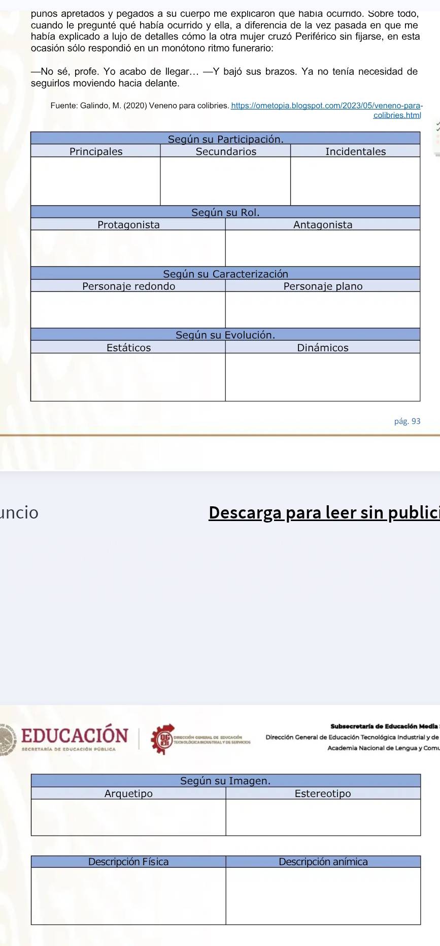 punos apretados y pegados a su cuerpo me explicaron que había ocurrido. Sobre todo 
cuando le pregunté qué había ocurrido y ella, a diferencia de la vez pasada en que me 
había explicado a lujo de detalles cómo la otra mujer cruzó Periférico sin fijarse, en esta 
ocasión sólo respondió en un monótono ritmo funerario: 
—No sé, profe. Yo acabo de llegar... —Y bajó sus brazos. Ya no tenía necesidad de 
seguirlos moviendo hacia delante. 
Fuente: Galindo, M. (2020) Veneno para colibries. https://ometopia.blogspot.com/2023/05/veneno-para- 
colibries.html 
pág. 93 
uncio Descarga para leer sin public 
educación Dirección General de Educación Tecnológica Industrial y de 
Academia Nacional de Lengua y Comu