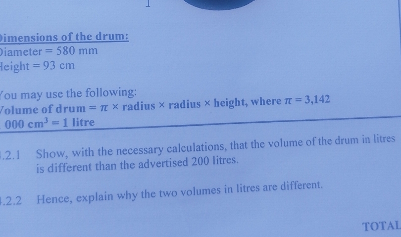 Dimensions of the drum: 
Diameter =580mm
leight =93cm
You may use the following: 
Volume of drum =π * radius × radius × height, where π =3,142
000cm^3=1 litre.2.1 Show, with the necessary calculations, that the volume of the drum in litres
is different than the advertised 200 litres. 
.2.2 Hence, explain why the two volumes in litres are different. 
TOTAL