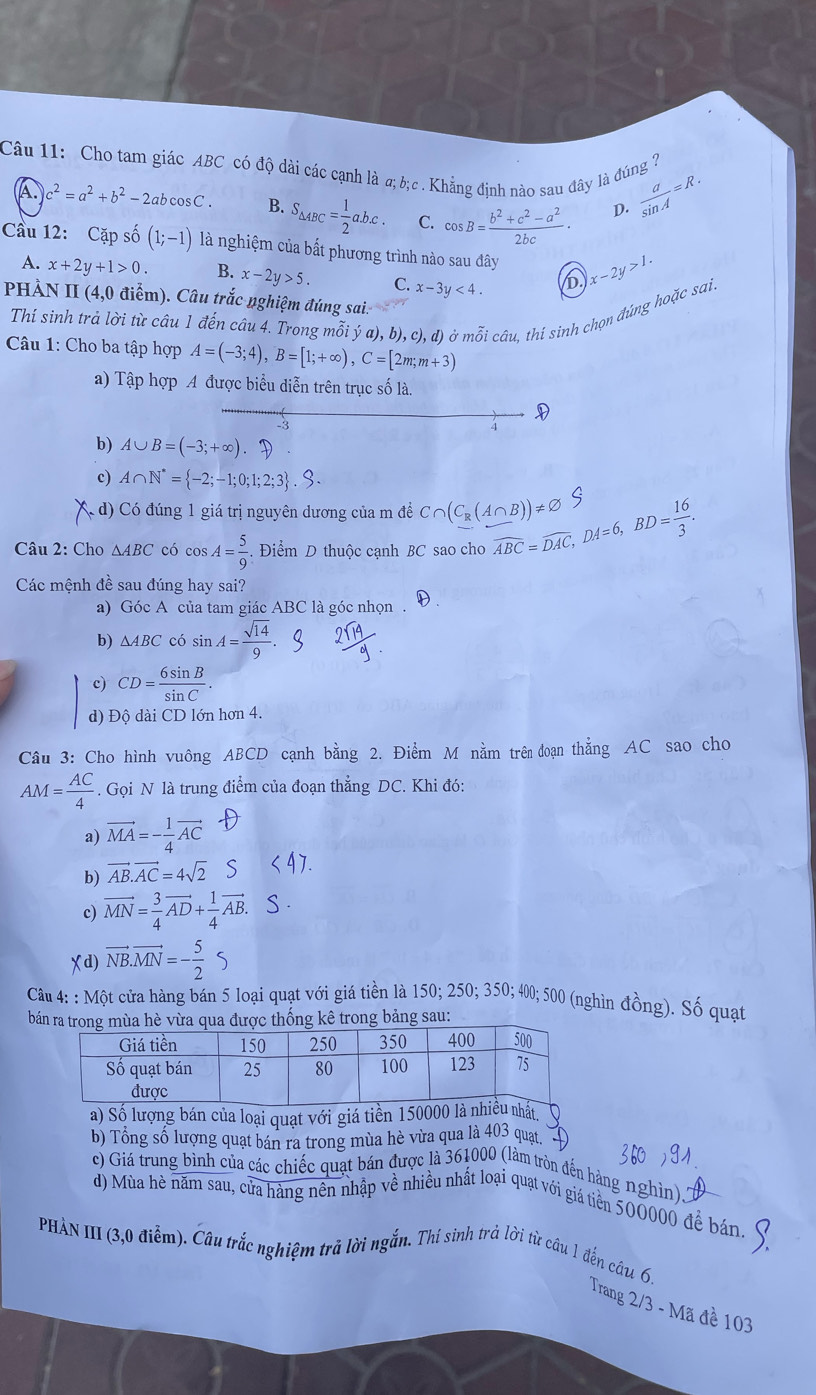 Cho tam giác ABC có độ dài các cạnh là α;b;c .Khẳng định nào sau đây là đúng ?  a/sin A =R.
A c^2=a^2+b^2-2abcos C. B. S_△ ABC= 1/2 abc. C. cos B= (b^2+c^2-a^2)/2bc · D.
Cầu 12: Cặp shat o(1;-1) là nghiệm của bất phương trình nào sau đây x-2y>1.
A. x+2y+1>0. B. x-2y>5. C. x-3y<4. D
PHÀN II (4,0 điểm). Câu trắc nghiệm đúng sai.
Thí sinh trả lời từ câu 1 đến câu 4. Trong mỗi ý a), b), c). đ) ở mỗi câu. thí sinh chọn đúng hoặc sai,
Câu 1: Cho ba tập hợp A=(-3;4),B=[1;+∈fty ),C=[2m;m+3)
a) Tập hợp A được biểu diễn trên trục số là.

4
b) A∪ B=(-3;+∈fty ).uparrow )
c) A∩ N^*= -2;-1;0;1;2;3 .S.
( d) Có đúng 1 giá trị nguyên dương của m đề C∩ (C_R(A∩ B))!= varnothing
Câu 2: Cho △ ABC có cos A= 5/9 . Điểm D thuộc cạnh BC sao cho overline ABC=overline DAC,DA=6,BD= 16/3 .
Các mệnh đề sau đúng hay sai?
a) Góc A của tam giác ABC là góc nhọn .
b) △ ABC có sin A= sqrt(14)/9 
c) CD= 6sin B/sin C .
d) Độ dài CD lớn hơn 4.
Câu 3: Cho hình vuông ABCD cạnh bằng 2. Điểm M nằm trên đoạn thẳng AC sao cho
AM= AC/4 . Gọi N là trung điểm của đoạn thẳng DC. Khi đó:
a) vector MA=- 1/4 vector AC
b) AB.AC = 4√2 S
c) vector MN= 3/4 vector AD+ 1/4 vector AB.
(d) vector NB.vector MN=- 5/2 S
Câu 4: : Một cửa hàng bán 5 loại quạt với giá tiền là 150; 250; 350; 400; 500 (nghìn đồng). Số quạt
bán rac thống kê trong bảng sau:
a) Số lượng bán của loại quạt với giá tiền 150.
b) Tổng số lượng quạt bán ra trong mùa hè vừa qua là 403 quạt,
c) Giá trung bình của các chiếc quạt bán được là 361000 (làm tròn đến hàng nghìn)..
d) Mùa hè năm sau, của hàng nên nhập về nhiều nhất loại quạt với giá tiên 500000 đề bán.
PHÀN III (3,0 điễm). Câu trắc nghiệm trã lời ngắn. Thí sinh trả lời từ câu 1 đến câu 6.
Trang 2/3 - Mã đề 103