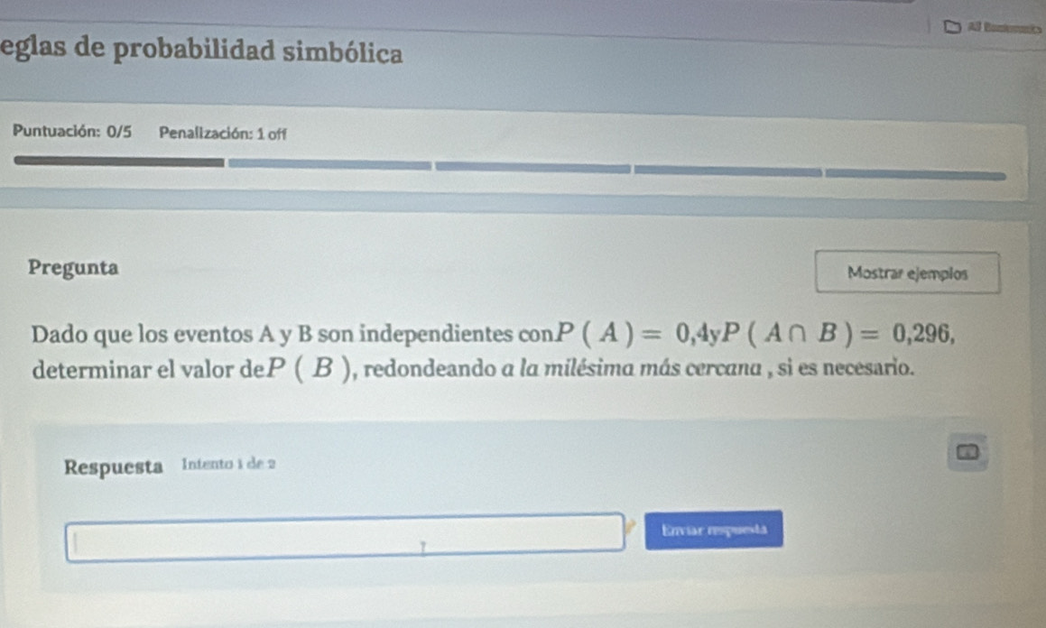 Al Bom 
eglas de probabilidad simbólica 
Puntuación: 0/5 Penallzación: 1 off 
Pregunta Mostrar ejemplos 
Dado que los eventos A y B son independientes con. P(A)=0,4yP(A∩ B)=0,296, 
determinar el valor deP ( B ), redondeando a la milésima más cercana , si es necesario. 
Respuesta Intento 1 de 2
Enviar respuesta 
.