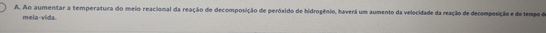 Ao aumentar a temperatura do meio reacional da reação de decomposição de peróxido de hidrogênio, haverá um aumento da velocidade da reação de decomposição e do tempo do 
meia-vida.