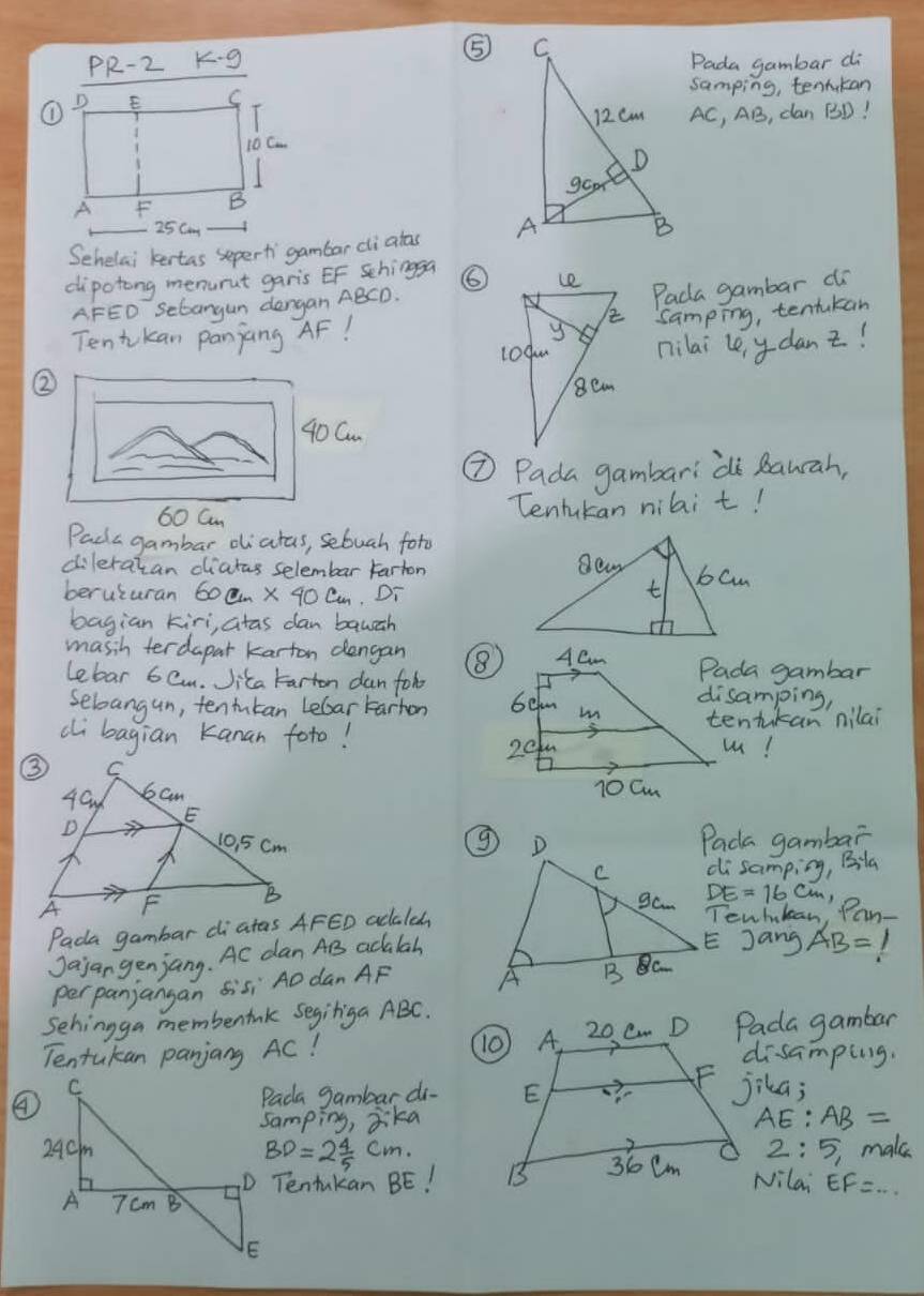 ⑤ 
PR-2 K g Pada gambar di 
samping, tenrukan
AC, AB, can BD! 

Sehelai kertas sepert gambar cli atas 
dipotong menurut garis EF Schingga ⑥ 
A FEO Sebangun dergan ABCD. 
Paca gambar do 
Tentkan panjang AF! samping, tentukan 
nilai le y danz! 
②
40Cm
⑦ Pada gambari di Rauah,
60 Cm
Tentukan nibi t! 
Pada gambar diatas, sebuah foto 
dileratan diatas selembar Farton 
beruturan 60cm* 40cm Di 
bagian kiri, atas dan bauch 
masih terdapar karton dengan Pada gambar 
Lebar 6 Cm. Jita tarton dan fobdisamping, 
Sebangun, tentutan Lebartarhon 
ci bagian Kanan foto!tentikan nilai 
u! 
Pada gambar 
disamping, Bila
cm, 
Tewhtean Pan- 
Pada gambar diatas AFED adalcd 
Jajan genjang. Ac dan AB adalah 
E Jang AB= I 
perpanjangan Sisi AO dan AF
Sehingga membenink Segitiga ABC. 
Tentukan panjang AC! Pada gambar 
disamping. 
④Pada gambar do jika; 
samping, jkaAE: AB=
2: 5, make
BD=2 4/5 cm. 
D Tentukan BE! 
Nilai EF=...