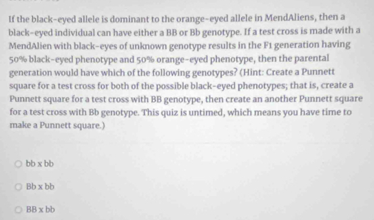 If the black-eyed allele is dominant to the orange-eyed allele in MendAliens, then a
black-eyed individual can have either a BB or Bb genotype. If a test cross is made with a
MendAlien with black-eyes of unknown genotype results in the F1 generation having
50% black-eyed phenotype and 50% orange-eyed phenotype, then the parental
generation would have which of the following genotypes? (Hint: Create a Punnett
square for a test cross for both of the possible black-eyed phenotypes; that is, create a
Punnett square for a test cross with BB genotype, then create an another Punnett square
for a test cross with Bb genotype. This quiz is untimed, which means you have time to
make a Punnett square.)
bb* bb
Bb* bb
BB* bb