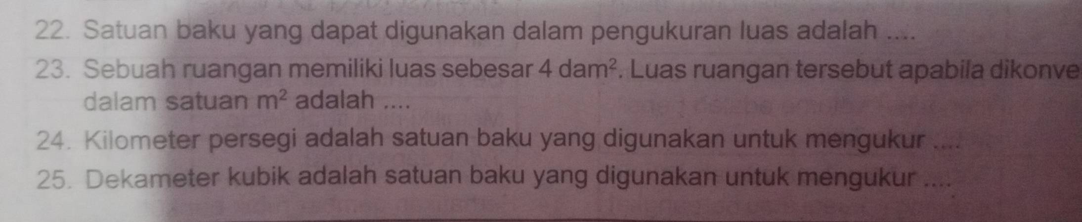Satuan baku yang dapat digunakan dalam pengukuran luas adalah .... 
23. Sebuah ruangan memiliki luas sebesar 4dam^2. Luas ruangan tersebut apabila dikonve 
dalam satuan m^2 adalah .... 
24. Kilometer persegi adalah satuan baku yang digunakan untuk mengukur .... 
25. Dekameter kubik adalah satuan baku yang digunakan untuk mengukur ....