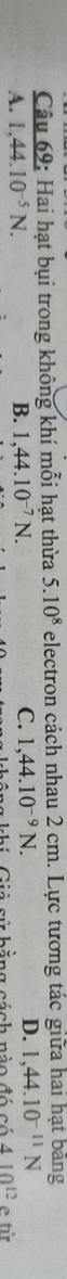Hai hạt bụi trong không khí mỗi hạt thừa 5.10^8 electron cách nhau 2 cm. Lực tương tác giữa hai hạt bằng
A. 1, 44.10^(-5)N. B. 1,44.10^(-7)N. C. 1,44.10^(-9)N. D. 1,44.10^(-11)N
khi Cii sử hằng cách nào đó có 410^(12) e từ
