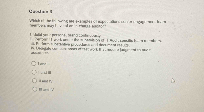 Which of the following are examples of expectations senior engagement team
members may have of an in-charge auditor?
I. Build your personal brand continuously.
II. Perform IT work under the supervision of IT Audit specific team members.
III. Perform substantive procedures and document results.
IV. Delegate complex areas of test work that require judgment to audit
associates.
I and II
I and III
II and IV
III and IV