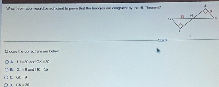 What information would be sufficient to prove that the trangles are congruent by the HL. Theorem?
Choose the correct answer below
A LJ=30 and GK=30
B. GL=9 and HK=15
C. GL=9
D. GK=30