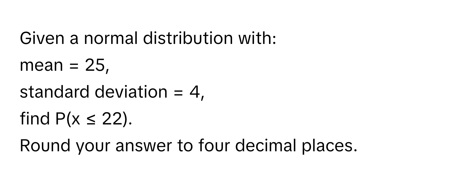 Given a normal distribution with: 
mean = 25, 
standard deviation = 4, 
find P(x ≤ 22). 
Round your answer to four decimal places.