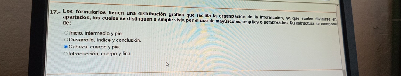 Los formularios tienen una distribución gráfica que facilita la organización de la información, ya que suelen dividirse en
apartados, los cuales se distinguen a simple vista por el uso de mayúsculas, negritas o sombreados. Su estructura se compone
de:
Inicio, intermedio y pie.
Desarrollo, índice y conclusión.
Cabeza, cuerpo y pie.
Introducción, cuerpo y final.