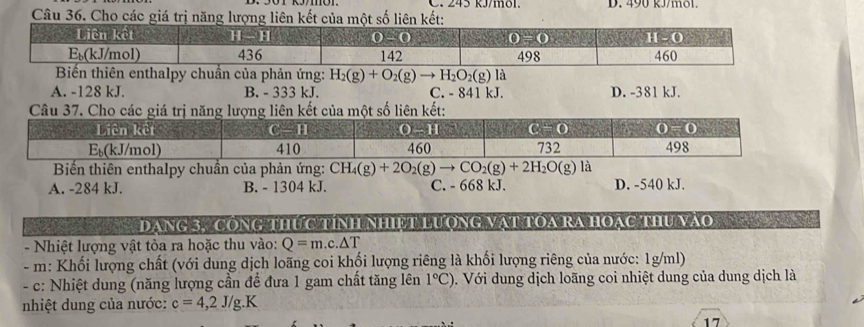 D. 490 kJ/mol.
Câu 36. Cho các giá trị năng lượng liên kết của một số liên kết:
Biến thiên enthalpy chuẩn của phản ứng: H_2(g)+O_2(g)to H_2O_2(g) là
A. -128 kJ. B. - 333 kJ. C. - 841 kJ. D. -381 kJ.
Câu 37. Cho các giá trị năng lượng liên kết của một số liên kết:
Biến thiên enthalpy chuẩn của phản ứng: CH_4(g)+2O_2(g)to CO_2(g)+2H_2O(g) là
A. -284 kJ. B. - 1304 kJ. C. - 668 kJ. D. -540 kJ.
DaNg 3, CôNG Thức TíNh NhIệT LượnG Vật tOa RA HOặc thu vào    
- Nhiệt lượng vật tòa ra hoặc thu vào: Q=m.c.△ T
- m: Khối lượng chất (với dung dịch loãng coi khối lượng riêng là khối lượng riêng của nước: 1g/ml)
- c: Nhiệt dung (năng lượng cần để đưa 1 gam chất tăng lên 1°C) 0. Với dung dịch loãng coi nhiệt dung của dung dịch là
nhiệt dung của nước: c=4,2J/g.K
17