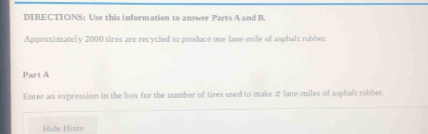 DIRECTIONS: Use this information to answer Parts A and B. 
Approximately 2000 tires are recycled to produce one lane-mile of asphalt rubber. 
Part A 
Enter an expression in the box for the number of tires used to make x lane-miles of asphalt rubber. 
Hide Hints