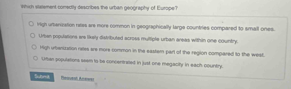 Which statement correctly describes the urban geography of Europe?
High urbanization rates are more common in geographically large countries compared to small ones.
Urban populations are likely distributed across multiple urban areas within one country.
High urbanization rates are more common in the eastern part of the region compared to the west.
Urban populations seem to be concentrated in just one megacity in each country.
Submit Request Answer