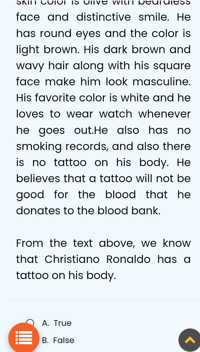 face and distinctive smile. He
has round eyes and the color is.
light brown. His dark brown and
wavy hair along with his square 
face make him look masculine.
His favorite color is white and he
loves to wear watch whenever .
he goes out.He also has no
smoking records, and also there
is no tattoo on his body. He
believes that a tattoo will not be
good for the blood that he .
donates to the blood bank.
From the text above, we know
that Christiano Ronaldo has a
tattoo on his body.
A. True
B. False