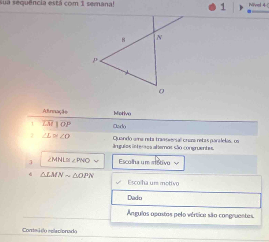 sua sequencia está com 1 semana! Nivel 4( 
1 
Afrmação Motivo 
1 overline LMparallel overline OP Dado 
2 ∠ L≌ ∠ O Quando uma reta transversal cruza retas paralelas, os 
ângulos internos alternos são congruentes. 
3 ∠ MNL≌ ∠ PNO Escolha um motivo 
4 △ LMNsim △ OPN
Escolha um motivo 
Dado 
Ângulos opostos pelo vértice são congruentes. 
Conteúdo relacionado