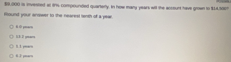 POSSIS
$9,000 is invested at 8% compounded quarterly. In how many years will the account have grown to $14,500?
Round your answer to the nearest tenth of a year.
6 0 years
13.2 years
1.1 years
6.2 years