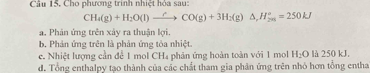 Cho phương trình nhiệt hóa sau:
CH_4(g)+H_2O(l)xrightarrow rCO(g)+3H_2(g)△ _rH_(298)^o=250kJ
a. Phản ứng trên xảy ra thuận lợi.
b. Phản ứng trên là phản ứng tỏa nhiệt.
c. Nhiệt lượng cần để 1 mol C LI 4 phản ứng hoàn toàn với 1 mol H_2O là 250 kJ.
d. Tổng enthalpy tạo thành của các chất tham gia phản ứng trên nhỏ hơn tổng entha