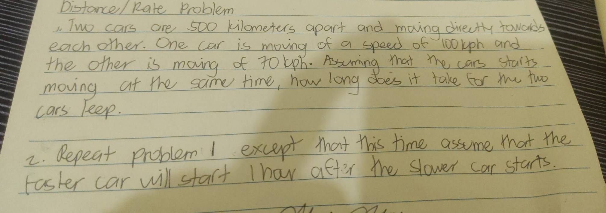 Distance/ Rate Problem 
1. Two cars are 500 kilometers apart and moving directly toweds 
each other. One car is moving of a speed of 100lph and 
the other is moving of t0 lph. Assuming that the cars staits 
moving at the same time, how long does it take for the two 
cars keep. 
2. Repeat problem I except that this time assume that the 
Faster car will start thav after the slower car starts.