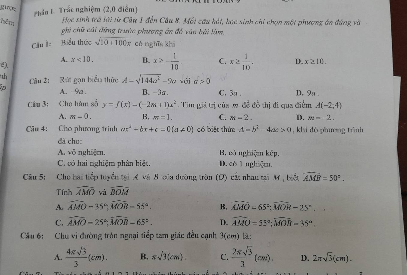 gược
Phần I. Trắc nghiệm (2,0 điểm)
hêm Học sinh trả lời từ Câu 1 đến Câu 8. Mỗi câu hỏi, học sinh chỉ chọn một phương án đúng và
ghi chữ cái đứng trước phương án đó vào bài làm.
Câu 1: Biểu thức sqrt(10+100x) có nghĩa khi
A. x<10. B. x≥ - 1/10 . C. x≥  1/10 .
ē).
D. x≥ 10.
nh Câu 2: Rút gọn biểu thức A=sqrt(144a^2)-9a với a>0
ip B. −3a . C. 3a . D. 9a .
A. -9a .
Câu 3: Cho hàm số y=f(x)=(-2m+1)x^2. Tìm giá trị của m để đồ thị đi qua điểm A(-2;4)
A. m=0. B. m=1. C. m=2. D. m=-2.
Câu 4: Cho phương trình ax^2+bx+c=0(a!= 0) có biệt thức △ =b^2-4ac>0 , khi đó phương trình
đã cho:
A. vô nghiệm. B. có nghiệm kép.
C. có hai nghiệm phân biệt. D. có 1 nghiệm.
Câu 5: Cho hai tiếp tuyến tại A và B của đường tròn (O) cắt nhau tại M , biết widehat AMB=50°.
Tnh widehat AMO và widehat BOM
A. widehat AMO=35°;widehat MOB=55°. B. widehat AMO=65°;widehat MOB=25°.
C. widehat AMO=25°;widehat MOB=65°. D. widehat AMO=55°;widehat MOB=35°.
Câu 6: Chu vi đường tròn ngoại tiếp tam giác đều cạnh 3(cm) là:
B. π sqrt(3)(cm). C.
A.  4π sqrt(3)/3 (cm).  2π sqrt(3)/3 (cm). D. 2π sqrt(3)(cm).